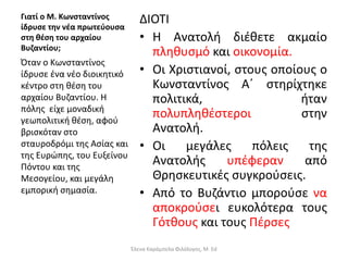 Γιατί ο Μ. Κωνσταντίνος
ίδρυσε την νέα πρωτεύουσα
στη θέση του αρχαίου
Βυζαντίου;
ΔΙΟΤΙ
• Η Ανατολή διέθετε ακμαίο
πληθυσμό και οικονομία.
• Οι Χριστιανοί, στους οποίους ο
Κωνσταντίνος Α΄ στηρίχτηκε
πολιτικά, ήταν
πολυπληθέστεροι στην
Ανατολή.
• Οι μεγάλες πόλεις της
Ανατολής υπέφεραν από
Θρησκευτικές συγκρούσεις.
• Από το Βυζάντιο μπορούσε να
αποκρούσει ευκολότερα τους
Γότθους και τους Πέρσες
Όταν ο Κωνσταντίνος
ίδρυσε ένα νέο διοικητικό
κέντρο στη θέση του
αρχαίου Βυζαντίου. Η
πόλης είχε μοναδική
γεωπολιτική θέση, αφού
βρισκόταν στο
σταυροδρόμι της Ασίας και
της Ευρώπης, του Ευξείνου
Πόντου και της
Μεσογείου, και μεγάλη
εμπορική σημασία.
Έλενα Καράμπελα Φιλόλογος, M. Ed
 