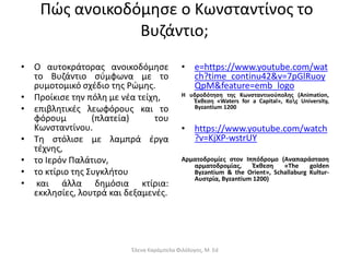 Πώς ανοικοδόμησε ο Κωνσταντίνος το
Βυζάντιο;
• Ο αυτοκράτορας ανοικοδόμησε
το Βυζάντιο σύμφωνα με το
ρυμοτομικό σχέδιο της Ρώμης.
• Προίκισε την πόλη με νέα τείχη,
• επιβλητικές λεωφόρους και το
φόρουμ (πλατεία) του
Κωνσταντίνου.
• Τη στόλισε με λαμπρά έργα
τέχνης,
• το Ιερόν Παλάτιον,
• το κτίριο της Συγκλήτου
• και άλλα δημόσια κτίρια:
εκκλησίες, λουτρά και δεξαμενές.
• e=https://www.youtube.com/wat
ch?time_continu42&v=7pGlRuoy
QpM&feature=emb_logo
Η υδροδότηση της Κωνσταντινούπολης (Animation,
Έκθεση «Waters for a Capital», Koç University,
Byzantium 1200
• https://www.youtube.com/watch
?v=KjXP-wstrUY
Αρματοδρομίες στον Ιππόδρομο (Αναπαράσταση
αρματοδρομίας, Έκθεση «The golden
Byzantium & the Orient», Schallaburg Kultur-
Αυστρία, Byzantium 1200)
Έλενα Καράμπελα Φιλόλογος, M. Ed
 