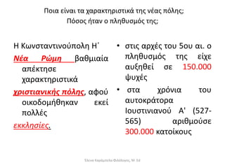 Ποια είναι τα χαρακτηριστικά της νέας πόλης;
Πόσος ήταν ο πληθυσμός της;
Η Κωνσταντινούπολη Η΄
Νέα Ρώμη βαθμιαία
απέκτησε
χαρακτηριστικά
χριστιανικής πόλης, αφού
οικοδομήθηκαν εκεί
πολλές
εκκλησίες.
• στις αρχές του 5ου αι. ο
πληθυσμός της είχε
αυξηθεί σε 150.000
ψυχές
• στα χρόνια του
αυτοκράτορα
Ιουστινιανού Α' (527-
565) αριθμούσε
300.000 κατοίκους
Έλενα Καράμπελα Φιλόλογος, M. Ed
 