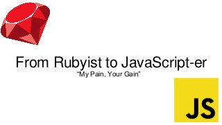 From Rubyist to JavaScript-er
“My Pain, Your Gain”
 
