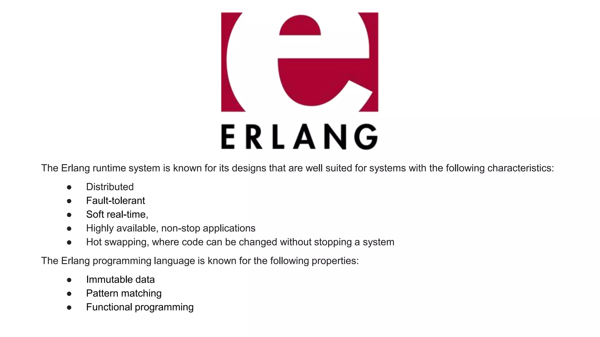 The Erlang runtime system is known for its designs that are well suited for systems with the following characteristics:
● Distributed
● Fault-tolerant
● Soft real-time,
● Highly available, non-stop applications
● Hot swapping, where code can be changed without stopping a system
The Erlang programming language is known for the following properties:
● Immutable data
● Pattern matching
● Functional programming
 