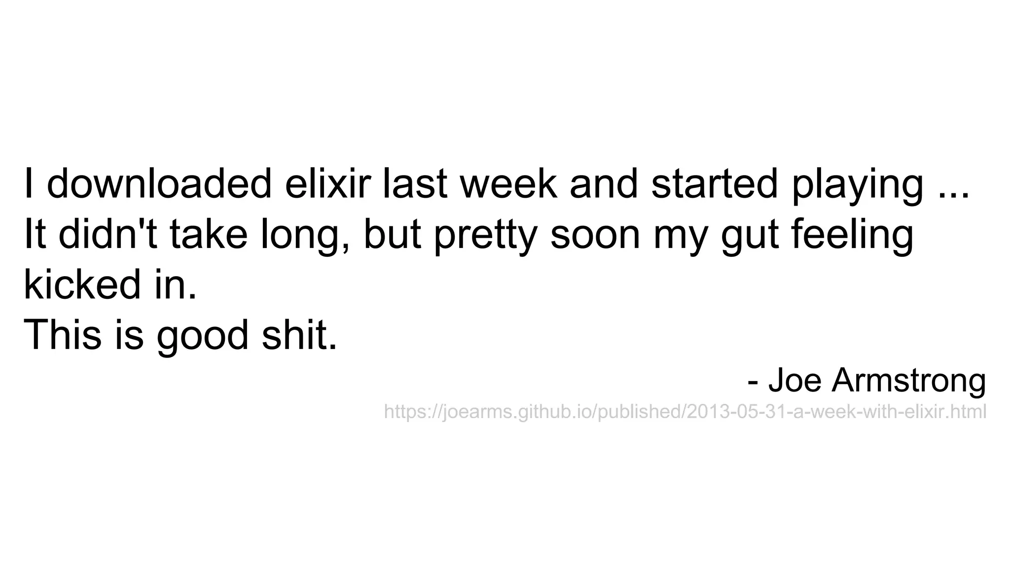 I downloaded elixir last week and started playing ...
It didn't take long, but pretty soon my gut feeling
kicked in.
This is good shit.
- Joe Armstrong
https://joearms.github.io/published/2013-05-31-a-week-with-elixir.html
 