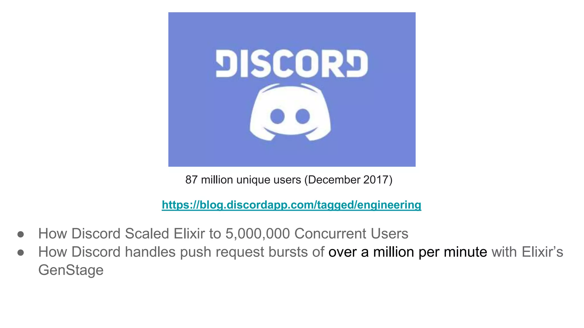 87 million unique users (December 2017)
https://blog.discordapp.com/tagged/engineering
● How Discord Scaled Elixir to 5,000,000 Concurrent Users
● How Discord handles push request bursts of over a million per minute with Elixir’s
GenStage
 