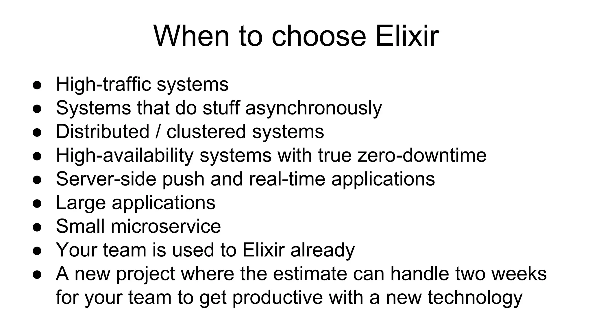 ● High-traffic systems
● Systems that do stuff asynchronously
● Distributed / clustered systems
● High-availability systems with true zero-downtime
● Server-side push and real-time applications
● Large applications
● Small microservice
● Your team is used to Elixir already
● A new project where the estimate can handle two weeks
for your team to get productive with a new technology
When to choose Elixir
 