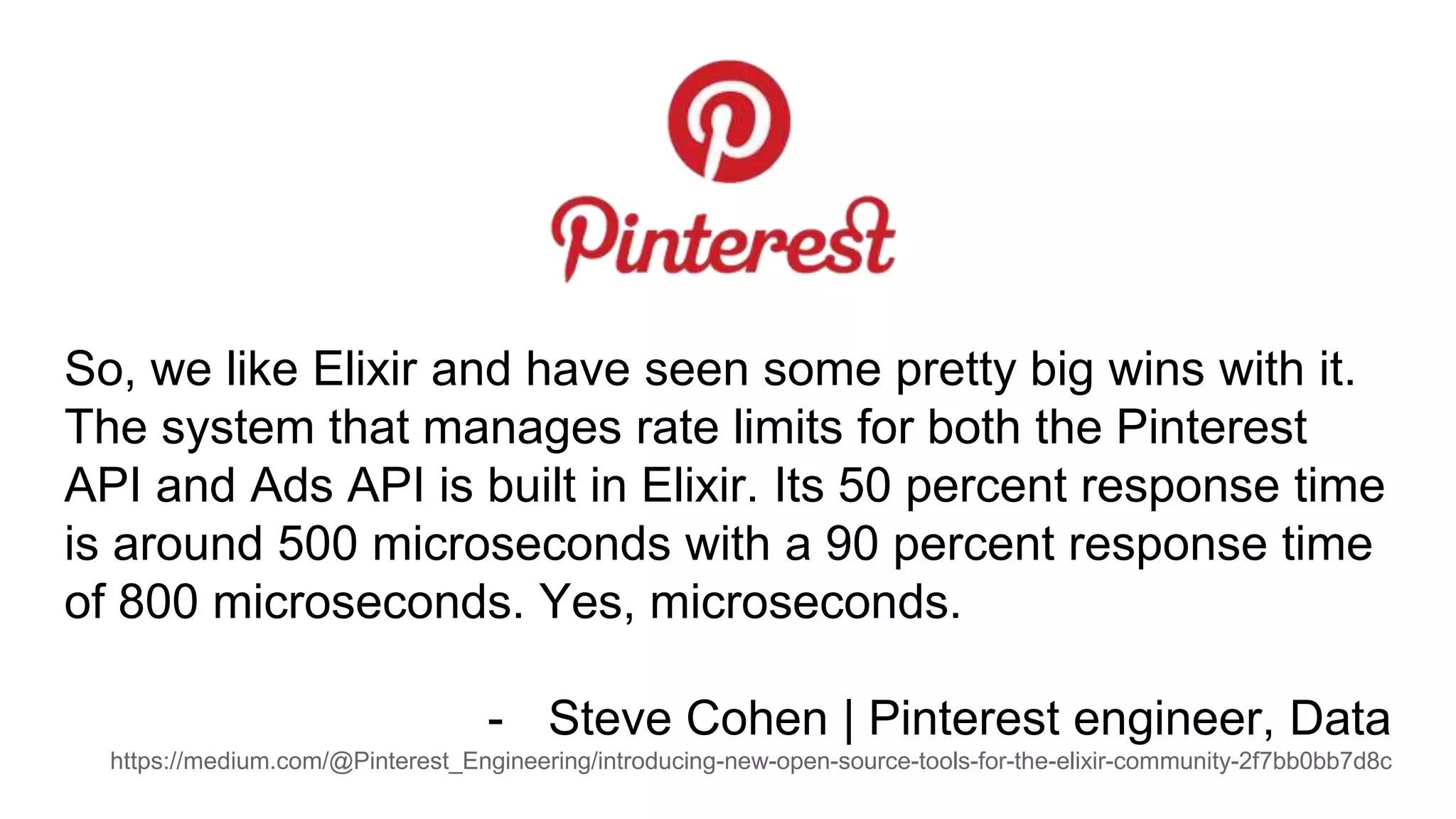 So, we like Elixir and have seen some pretty big wins with it.
The system that manages rate limits for both the Pinterest
API and Ads API is built in Elixir. Its 50 percent response time
is around 500 microseconds with a 90 percent response time
of 800 microseconds. Yes, microseconds.
- Steve Cohen | Pinterest engineer, Data
https://medium.com/@Pinterest_Engineering/introducing-new-open-source-tools-for-the-elixir-community-2f7bb0bb7d8c
 