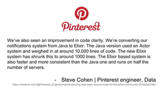 We’ve also seen an improvement in code clarity. We’re converting our
notifications system from Java to Elixir. The Java version used an Actor
system and weighed in at around 10,000 lines of code. The new Elixir
system has shrunk this to around 1000 lines. The Elixir based system is
also faster and more consistent than the Java one and runs on half the
number of servers.
- Steve Cohen | Pinterest engineer, Data
https://medium.com/@Pinterest_Engineering/introducing-new-open-source-tools-for-the-elixir-community-2f7bb0bb7d8c
 