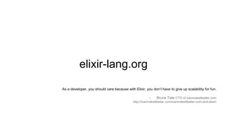 elixir-lang.org
As a developer, you should care because with Elixir, you don’t have to give up scalability for fun.
- Bruce Tate CTO of icanmakeitbetter.com
http://icanmakeitbetter.com/icanmakeitbetter-com-and-elixir/
 