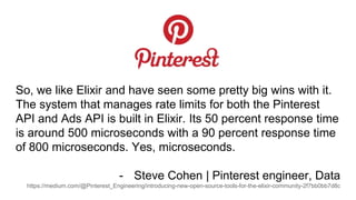 So, we like Elixir and have seen some pretty big wins with it.
The system that manages rate limits for both the Pinterest
API and Ads API is built in Elixir. Its 50 percent response time
is around 500 microseconds with a 90 percent response time
of 800 microseconds. Yes, microseconds.
- Steve Cohen | Pinterest engineer, Data
https://medium.com/@Pinterest_Engineering/introducing-new-open-source-tools-for-the-elixir-community-2f7bb0bb7d8c
 