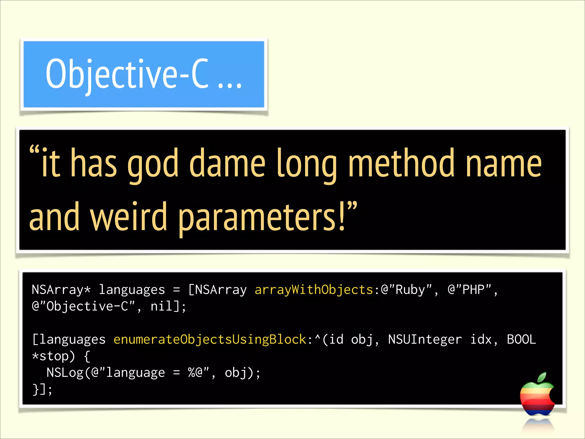 Objective-C … “it has god dame long method name and weird parameters!” NSArray* languages = [NSArray arrayWithObjects:@"Ruby", @"PHP", @"Objective-C", nil]; ! [languages enumerateObjectsUsingBlock:^(id obj, NSUInteger idx, BOOL *stop) { NSLog(@"language = %@", obj); }]; 