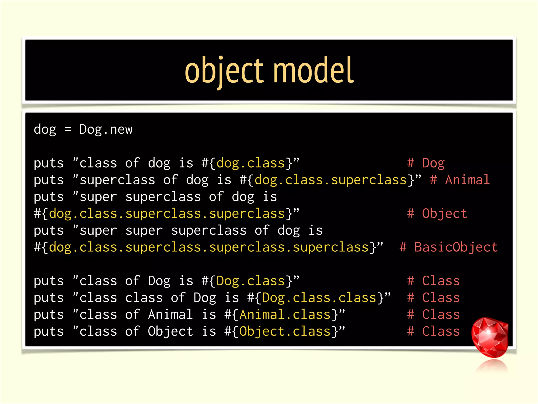object model dog = Dog.new ! puts "class of dog is #{dog.class}” # Dog puts "superclass of dog is #{dog.class.superclass}” # Animal puts "super superclass of dog is #{dog.class.superclass.superclass}” # Object puts "super super superclass of dog is #{dog.class.superclass.superclass.superclass}” # BasicObject ! puts puts puts puts "class "class "class "class of Dog is #{Dog.class}” class of Dog is #{Dog.class.class}” of Animal is #{Animal.class}” of Object is #{Object.class}” # # # # Class Class Class Class 
