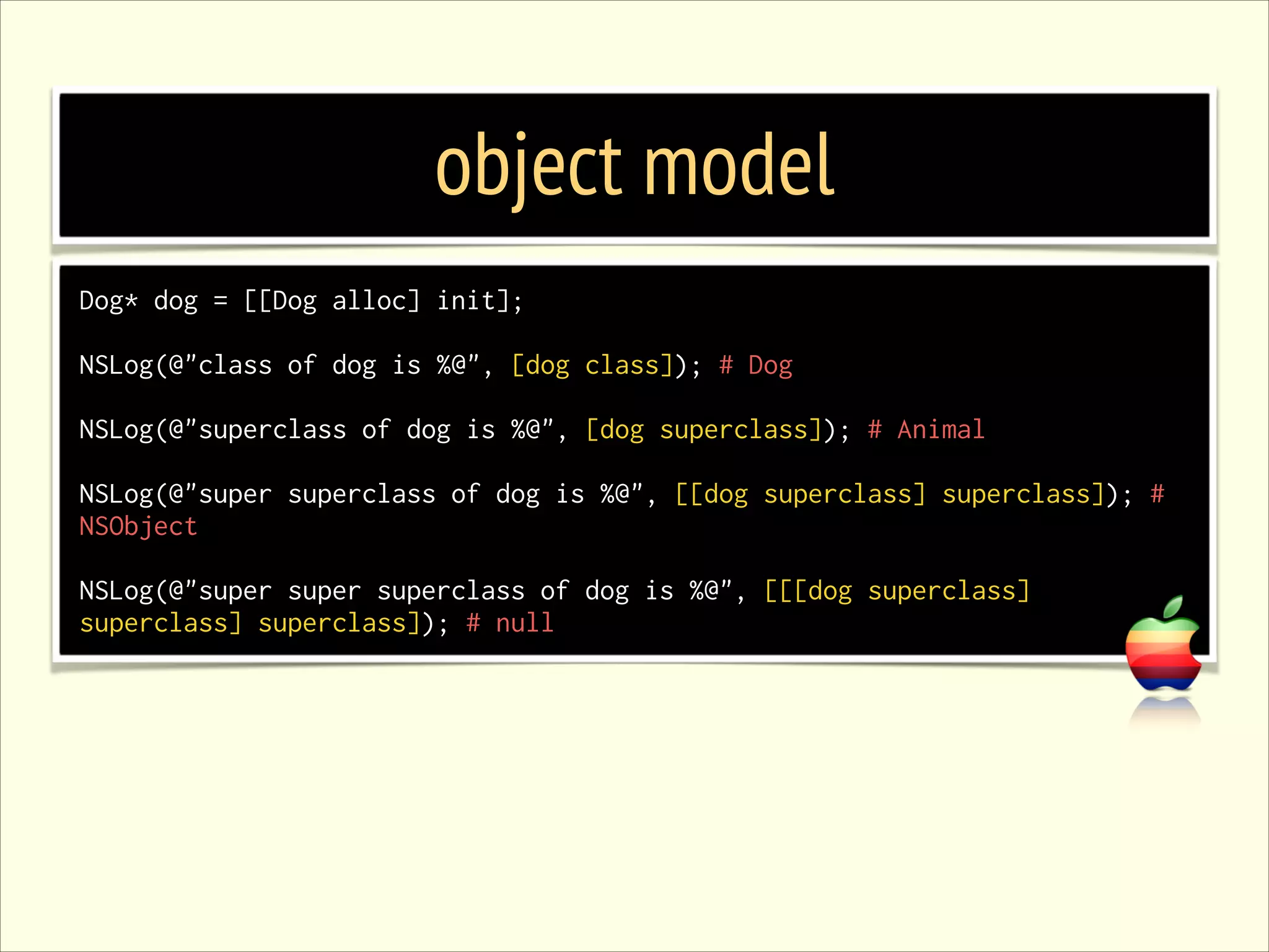 object model Dog* dog = [[Dog alloc] init]; ! NSLog(@"class of dog is %@", [dog class]); # Dog ! NSLog(@"superclass of dog is %@", [dog superclass]); # Animal ! NSLog(@"super superclass of dog is %@", [[dog superclass] superclass]); # NSObject ! NSLog(@"super super superclass of dog is %@", [[[dog superclass] superclass] superclass]); # null 