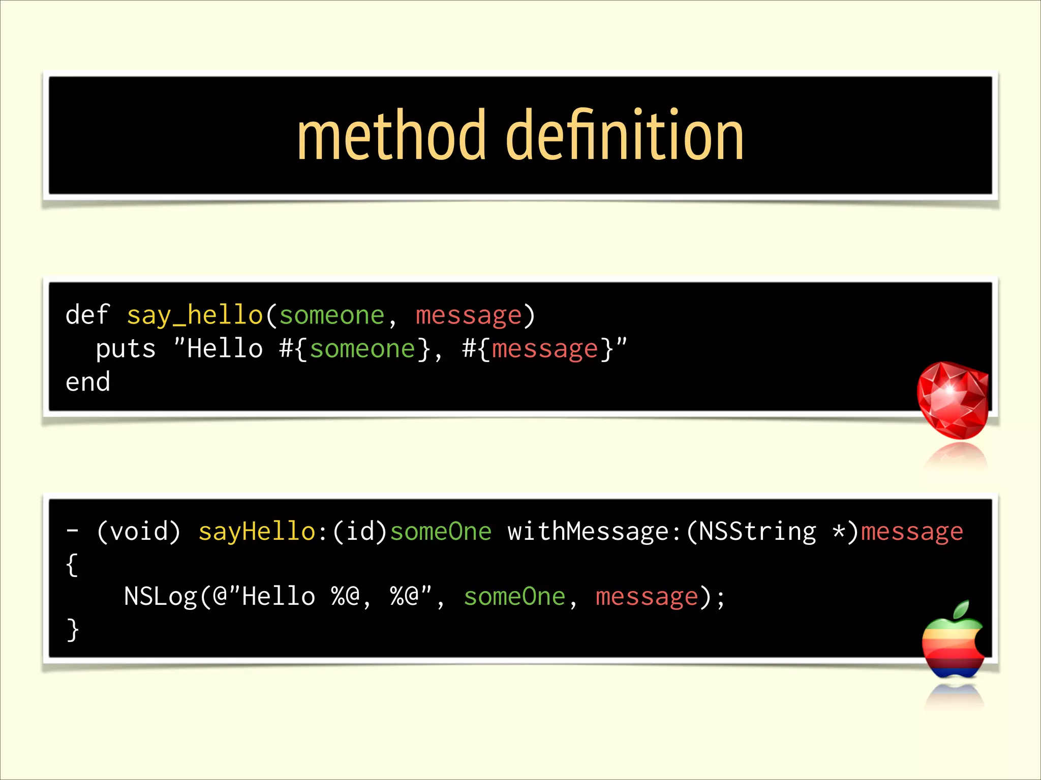 method deﬁnition def say_hello(someone, message) puts "Hello #{someone}, #{message}" end - (void) sayHello:(id)someOne withMessage:(NSString *)message { NSLog(@"Hello %@, %@", someOne, message); } 