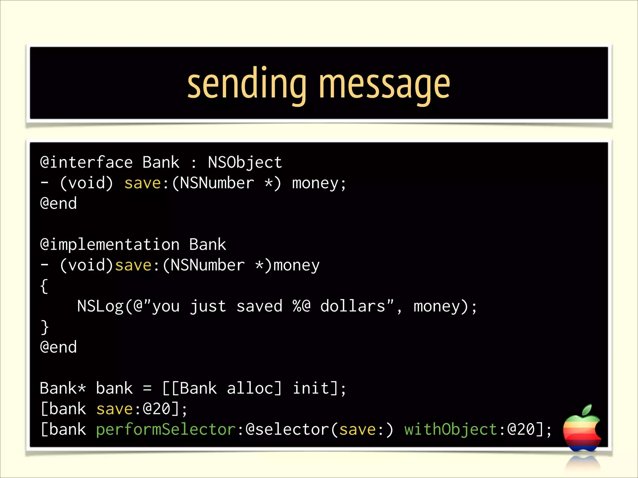 sending message @interface Bank : NSObject - (void) save:(NSNumber *) money; @end ! @implementation Bank - (void)save:(NSNumber *)money { NSLog(@"you just saved %@ dollars", money); } @end ! Bank* bank = [[Bank alloc] init]; [bank save:@20]; [bank performSelector:@selector(save:) withObject:@20]; 