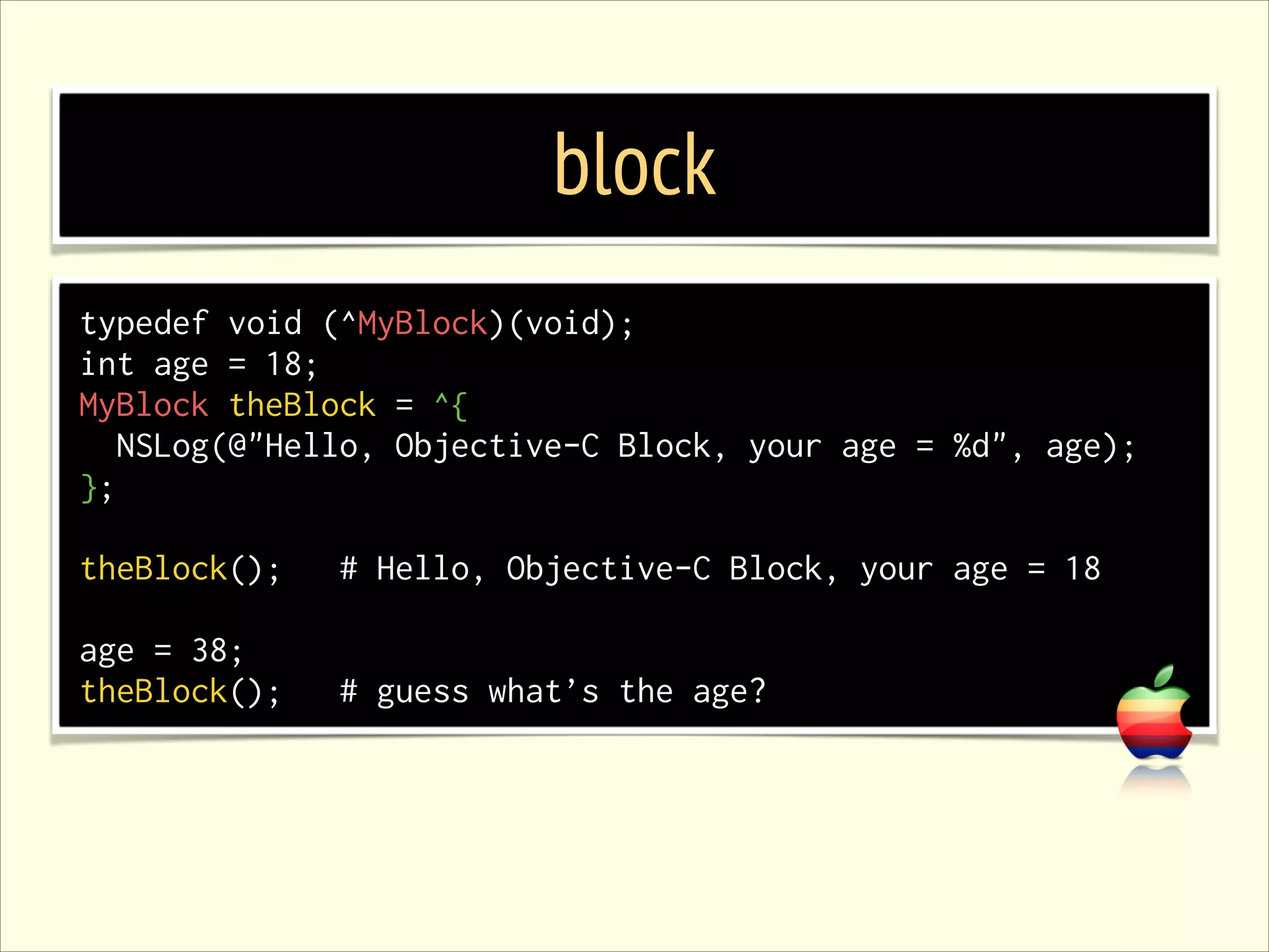 block typedef void (^MyBlock)(void); int age = 18; MyBlock theBlock = ^{ NSLog(@"Hello, Objective-C Block, your age = %d", age); }; ! theBlock(); # Hello, Objective-C Block, your age = 18 ! age = 38; theBlock(); # guess what’s the age? 