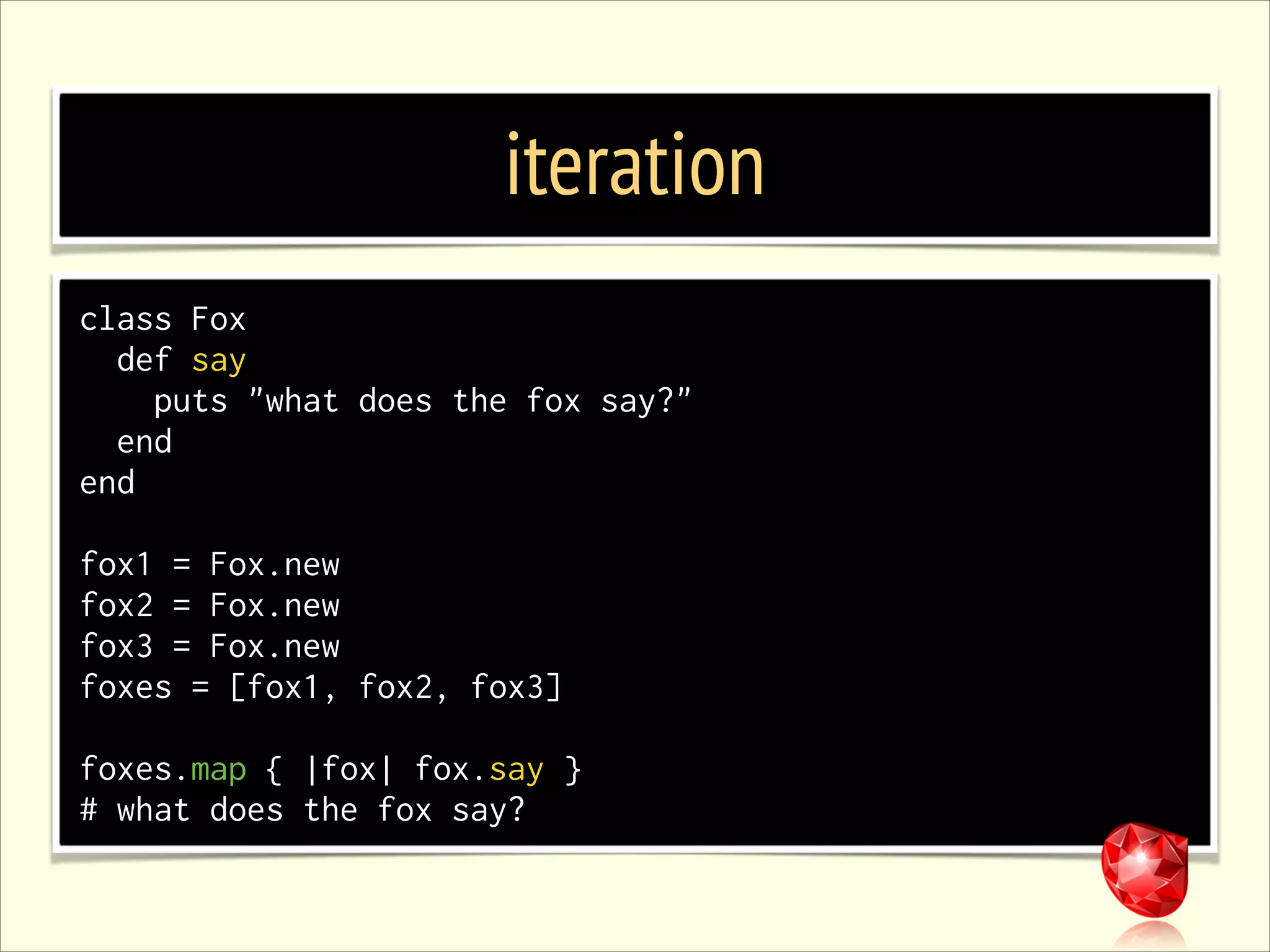 iteration class Fox def say puts "what does the fox say?" end end ! fox1 = Fox.new fox2 = Fox.new fox3 = Fox.new foxes = [fox1, fox2, fox3] ! foxes.map { |fox| fox.say } # what does the fox say? 