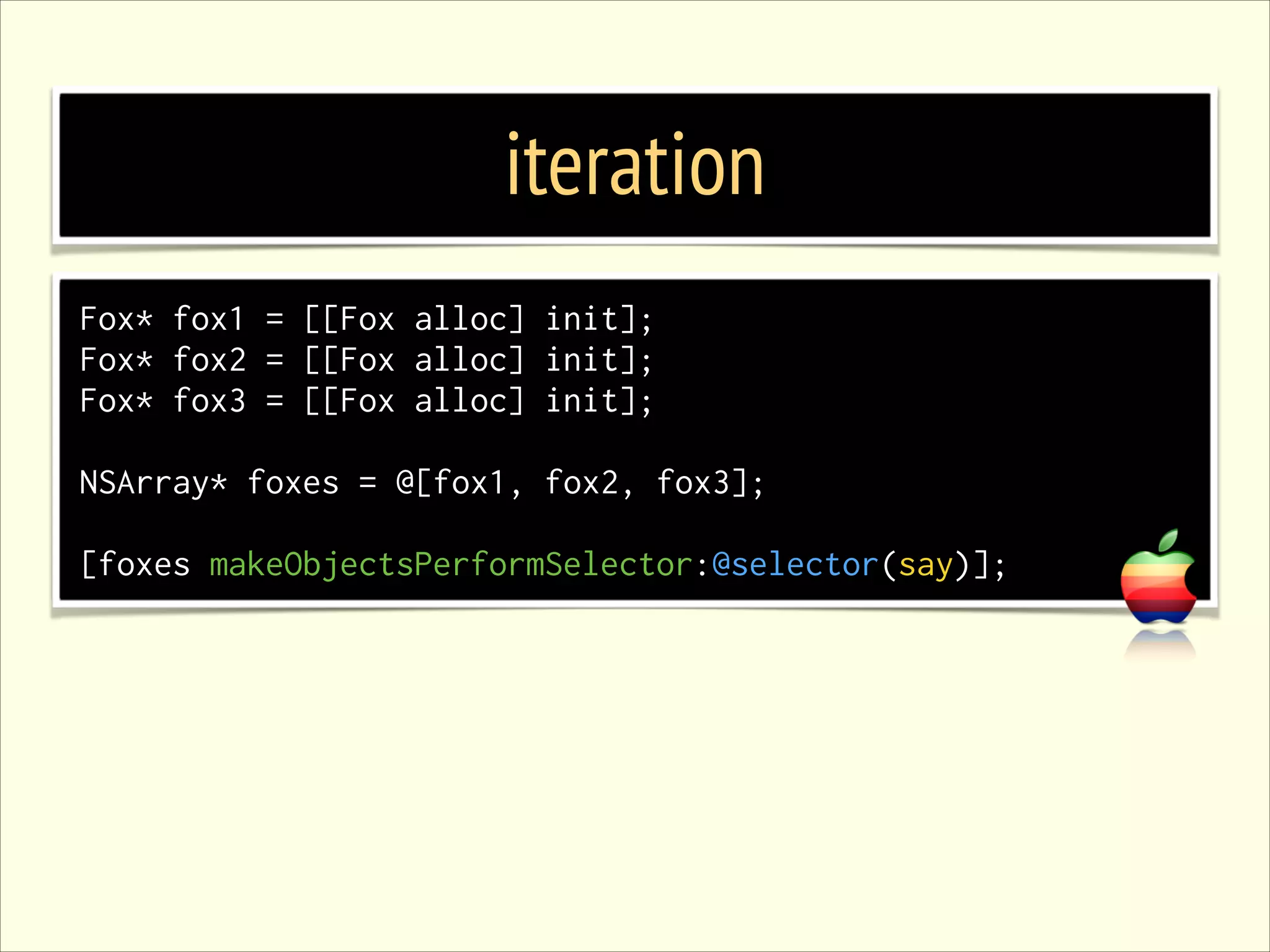 iteration Fox* fox1 = [[Fox alloc] init]; Fox* fox2 = [[Fox alloc] init]; Fox* fox3 = [[Fox alloc] init]; ! NSArray* foxes = @[fox1, fox2, fox3]; ! [foxes makeObjectsPerformSelector:@selector(say)]; 