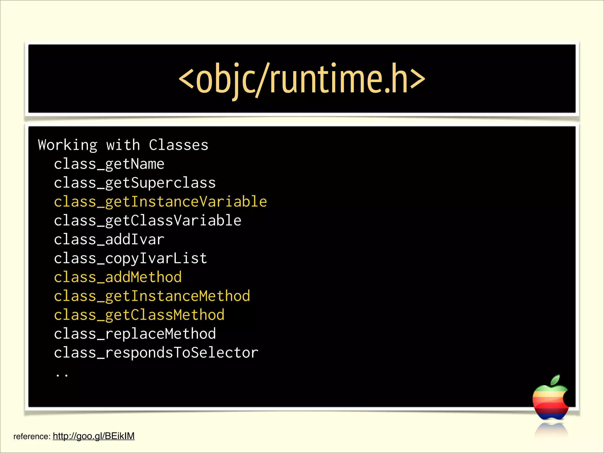<objc/runtime.h> Working with Classes class_getName class_getSuperclass class_getInstanceVariable class_getClassVariable class_addIvar class_copyIvarList class_addMethod class_getInstanceMethod class_getClassMethod class_replaceMethod class_respondsToSelector .. reference: http://goo.gl/BEikIM 