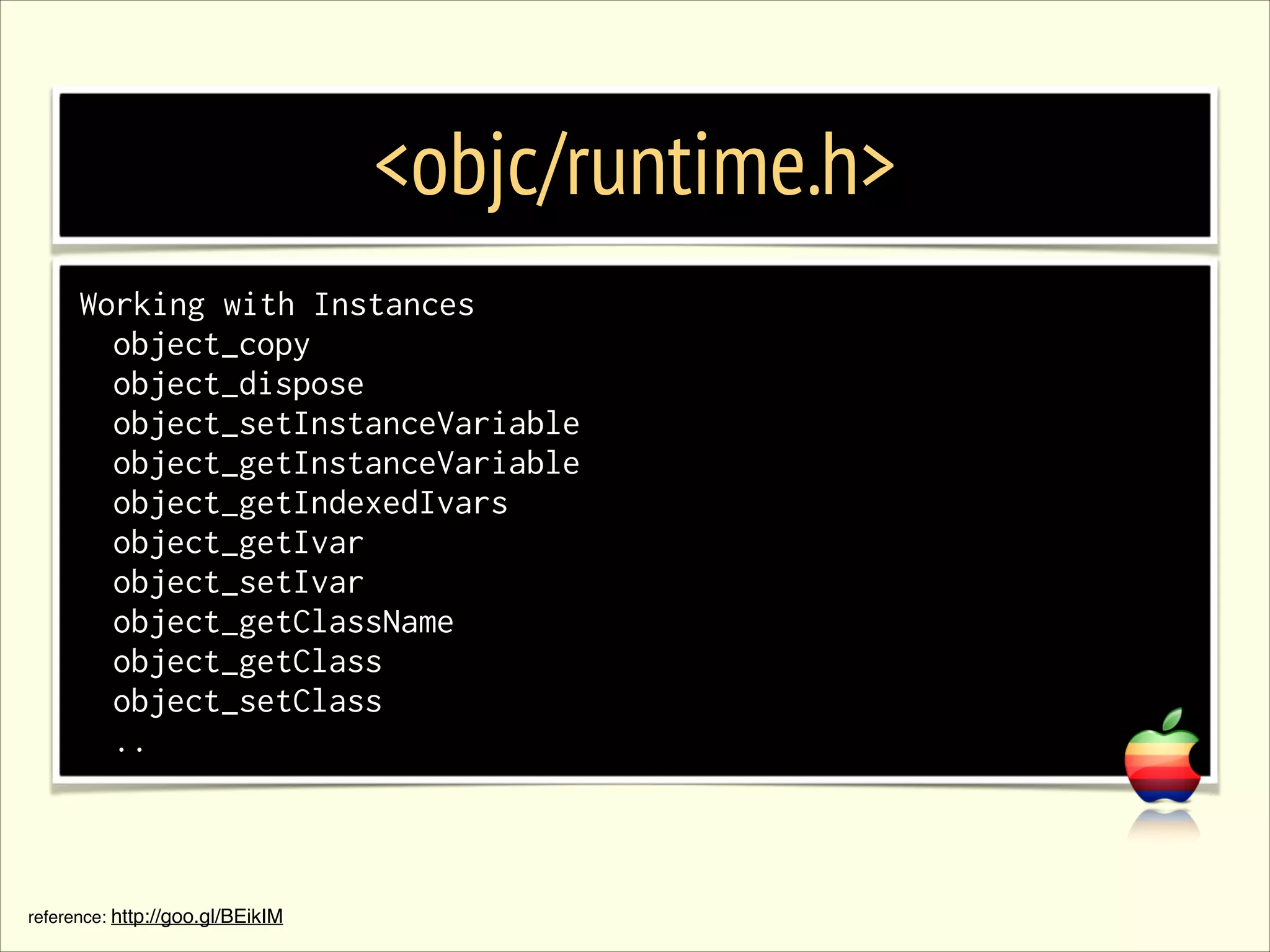 <objc/runtime.h> Working with Instances object_copy object_dispose object_setInstanceVariable object_getInstanceVariable object_getIndexedIvars object_getIvar object_setIvar object_getClassName object_getClass object_setClass .. reference: http://goo.gl/BEikIM 