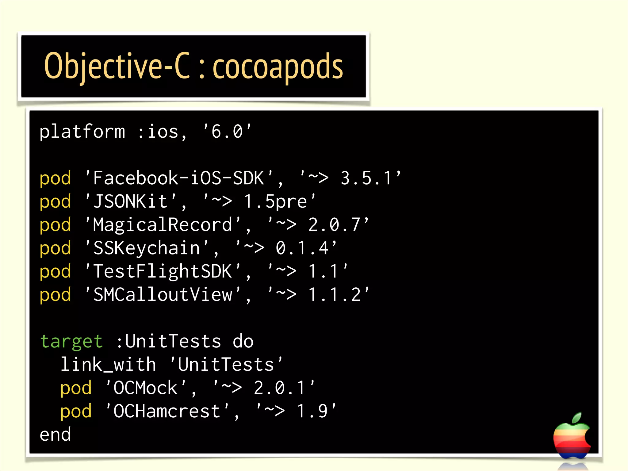 Objective-C : cocoapods platform :ios, '6.0' ! pod pod pod pod pod pod 'Facebook-iOS-SDK', '~> 3.5.1’ 'JSONKit', '~> 1.5pre' 'MagicalRecord', '~> 2.0.7’ 'SSKeychain', '~> 0.1.4’ 'TestFlightSDK', '~> 1.1' 'SMCalloutView', '~> 1.1.2' ! target :UnitTests do link_with 'UnitTests' pod 'OCMock', '~> 2.0.1' pod 'OCHamcrest', '~> 1.9' end 