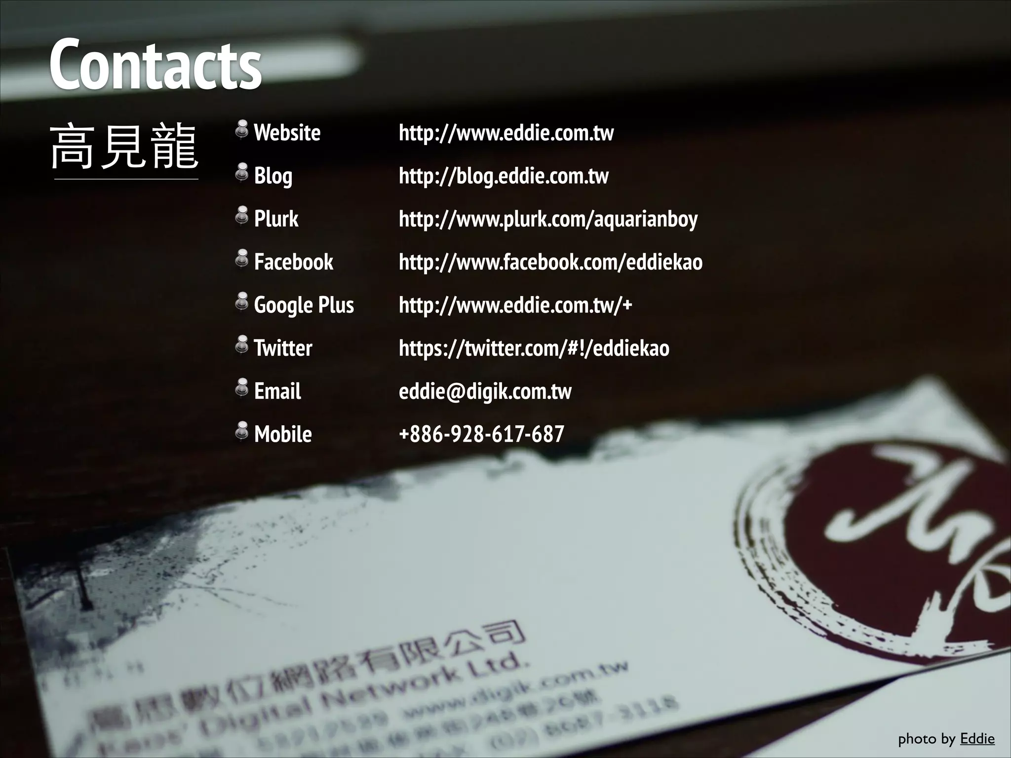 Contacts ⾼高⾒見⻯⿓龍 Website http://www.eddie.com.tw Blog http://blog.eddie.com.tw Plurk http://www.plurk.com/aquarianboy Facebook http://www.facebook.com/eddiekao Google Plus http://www.eddie.com.tw/+ Twitter https://twitter.com/#!/eddiekao Email eddie@digik.com.tw Mobile +886-928-617-687 photo by Eddie 