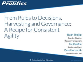 From Rules to Decisions, 
Harvesting and Governance: 
A Recipe for Consistent 
Agility Ryan Trollip 
CONNECT WITH US: IT: Customized to Your Advantage 
Practice Director, 
Decision Management 
Fred Simkin 
Solution Architect 
Dave Heckeroth 
Business Rules Lead 
Public | Copyright © 2014 Prolifics 
 