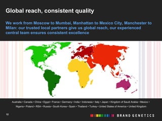 Global reach, consistent quality

We work from Moscow to Mumbai, Manhattan to Mexico City, Manchester to
Milan: our trusted local partners give us global reach, our experienced
central team ensures consistent excellence




     Australia • Canada • China • Egypt • France • Germany • India • Indonesia • Italy • Japan • Kingdom of Saudi Arabia • Mexico •
        Nigeria • Poland • RSA • Russia • South Korea • Spain • Thailand • Turkey • United States of America • United Kingdom


12
 