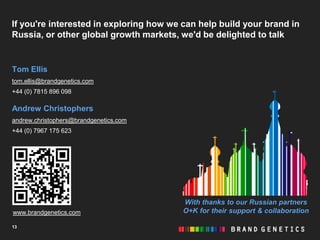 If you're interested in exploring how we can help build your brand in
Russia, or other global growth markets, we'd be delighted to talk


Tom Ellis
tom.ellis@brandgenetics.com
+44 (0) 7815 896 098

Andrew Christophers
andrew.christophers@brandgenetics.com
+44 (0) 7967 175 623




                                         With thanks to our Russian partners
www.brandgenetics.com                    O+K for their support & collaboration

13
 