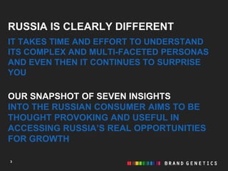 RUSSIA IS CLEARLY DIFFERENT
IT TAKES TIME AND EFFORT TO UNDERSTAND
ITS COMPLEX AND MULTI-FACETED PERSONAS
AND EVEN THEN IT CONTINUES TO SURPRISE
YOU

OUR SNAPSHOT OF SEVEN INSIGHTS
INTO THE RUSSIAN CONSUMER AIMS TO BE
THOUGHT PROVOKING AND USEFUL IN
ACCESSING RUSSIA’S REAL OPPORTUNITIES
FOR GROWTH

3
 