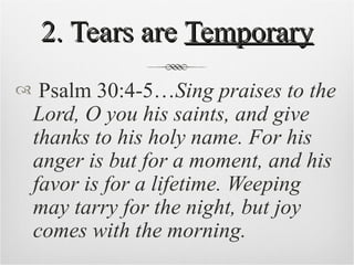 2. Tears are  Temporary Psalm 30:4-5… Sing praises to the Lord, O you his saints, and give thanks to his holy name. For his anger is but for a moment, and his favor is for a lifetime. Weeping may tarry for the night, but joy comes with the morning. 