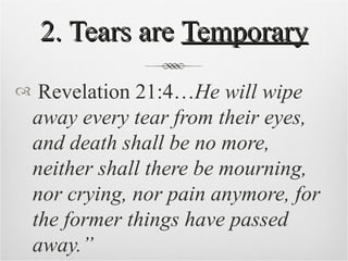 2. Tears are  Temporary Revelation 21:4… He will wipe away every tear from their eyes, and death shall be no more, neither shall there be mourning, nor crying, nor pain anymore, for the former things have passed away.” 