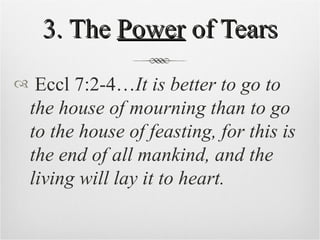 3. The  Power  of Tears Eccl 7:2-4… It is better to go to the house of mourning than to go to the house of feasting, for this is the end of all mankind, and the living will lay it to heart.  