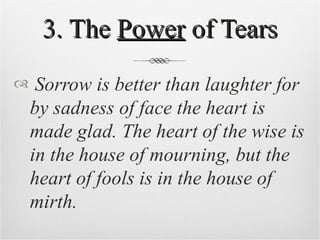 3. The  Power  of Tears Sorrow is better than laughter for by sadness of face the heart is made glad. The heart of the wise is in the house of mourning, but the heart of fools is in the house of mirth. 