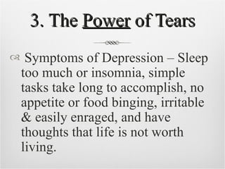 3. The  Power  of Tears Symptoms of Depression – Sleep too much or insomnia, simple tasks take long to accomplish, no appetite or food binging, irritable & easily enraged, and have thoughts that life is not worth living. 