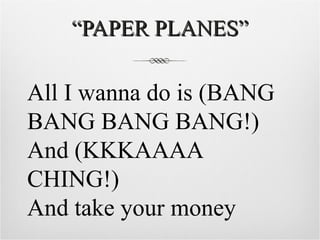 “ PAPER PLANES” All I wanna do is (BANG BANG BANG BANG!) And (KKKAAAA CHING!) And take your money 