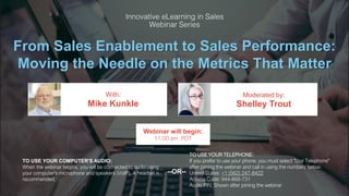 From Sales Enablement to Sales Performance:
Moving the Needle on the Metrics That Matter
Mike Kunkle Shelley Trout
With: Moderated by:
TO USE YOUR COMPUTER'S AUDIO:
When the webinar begins, you will be connected to audio using
your computer's microphone and speakers (VoIP). A headset is
recommended.
Webinar will begin:
11:00 am, PDT
TO USE YOUR TELEPHONE:
If you prefer to use your phone, you must select "Use Telephone"
after joining the webinar and call in using the numbers below.
United States: +1 (562) 247-8422
Access Code: 944-868-731
Audio PIN: Shown after joining the webinar
--OR--
 