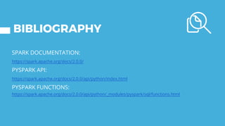 BIBLIOGRAPHY
SPARK DOCUMENTATION:
https://spark.apache.org/docs/2.0.0/
PYSPARK API:
https://spark.apache.org/docs/2.0.0/api/python/index.html
PYSPARK FUNCTIONS:
https://spark.apache.org/docs/2.0.0/api/python/_modules/pyspark/sql/functions.html
 