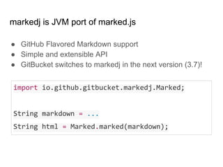 markedj is JVM port of marked.js
● GitHub Flavored Markdown support
● Simple and extensible API
● GitBucket switches to markedj in the next version (3.7)!
import io.github.gitbucket.markedj.Marked;
String markdown = ...
String html = Marked.marked(markdown);
 