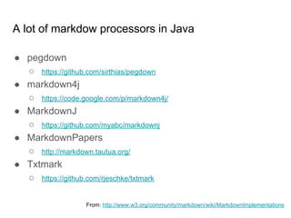 A lot of markdown processors in Java
● pegdown
○ https://github.com/sirthias/pegdown
● markdown4j
○ https://code.google.com/p/markdown4j/
● MarkdownJ
○ https://github.com/myabc/markdownj
● MarkdownPapers
○ http://markdown.tautua.org/
● Txtmark
○ https://github.com/rjeschke/txtmark
From: http://www.w3.org/community/markdown/wiki/MarkdownImplementations
 