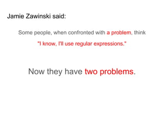 Jamie Zawinski said:
Some people, when confronted with a problem, think
"I know, I'll use regular expressions."
Now they have two problems.
 
