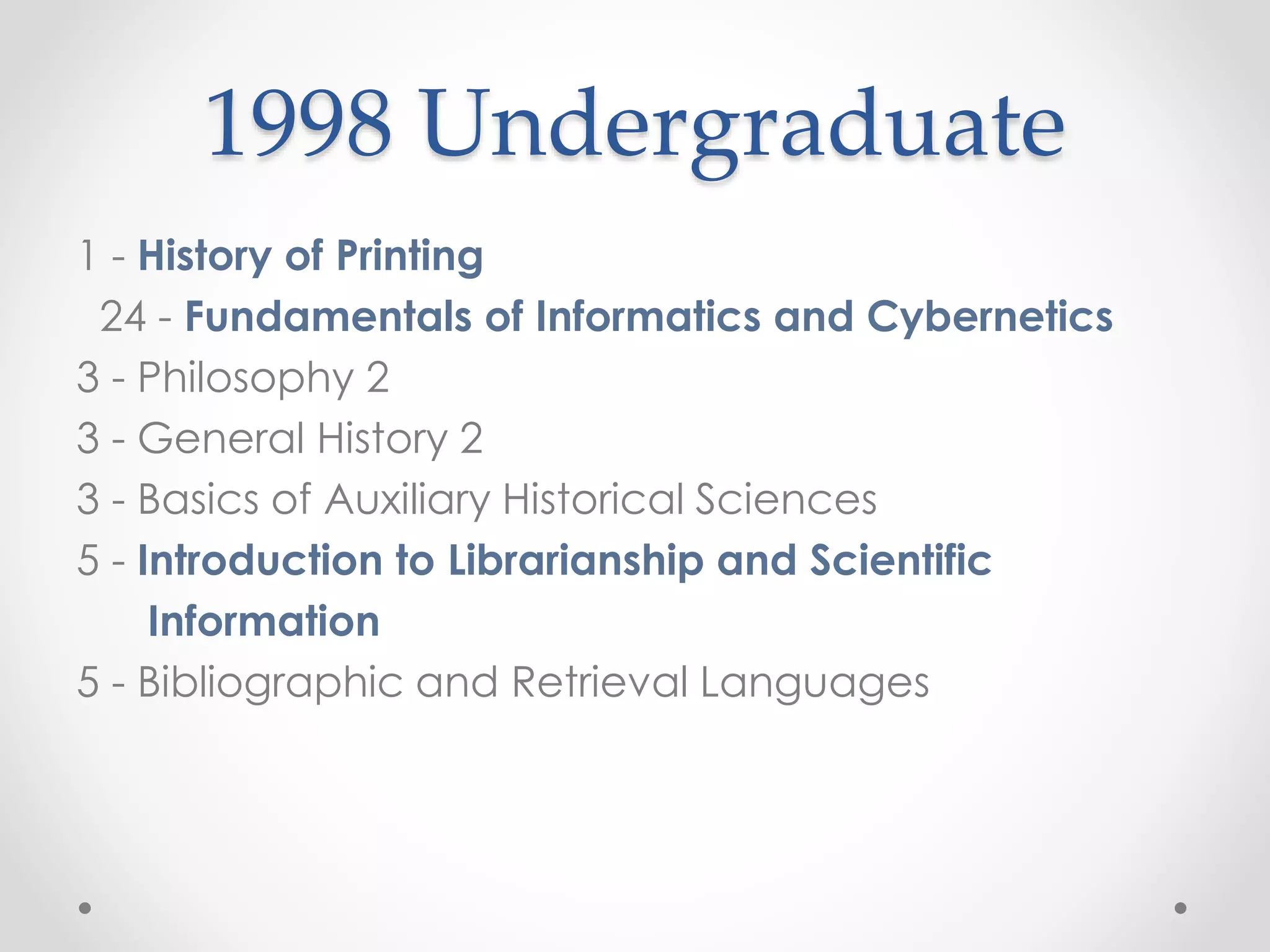1998 Undergraduate
1 - History of Printing
24 - Fundamentals of Informatics and Cybernetics
3 - Philosophy 2
3 - General History 2
3 - Basics of Auxiliary Historical Sciences
5 - Introduction to Librarianship and Scientific
Information
5 - Bibliographic and Retrieval Languages
 