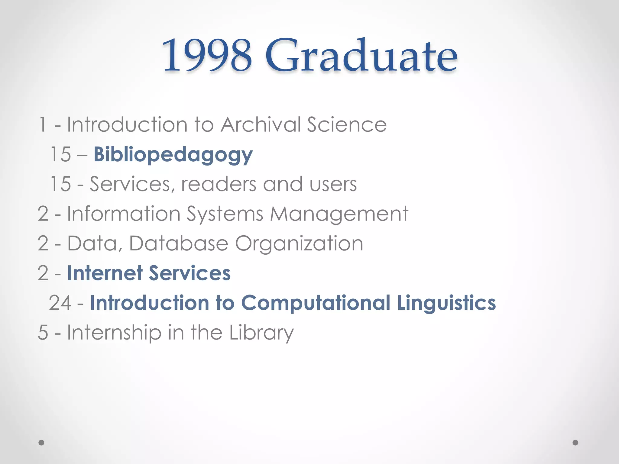 1998 Graduate
1 - Introduction to Archival Science
15 – Bibliopedagogy
15 - Services, readers and users
2 - Information Systems Management
2 - Data, Database Organization
2 - Internet Services
24 - Introduction to Computational Linguistics
5 - Internship in the Library
 