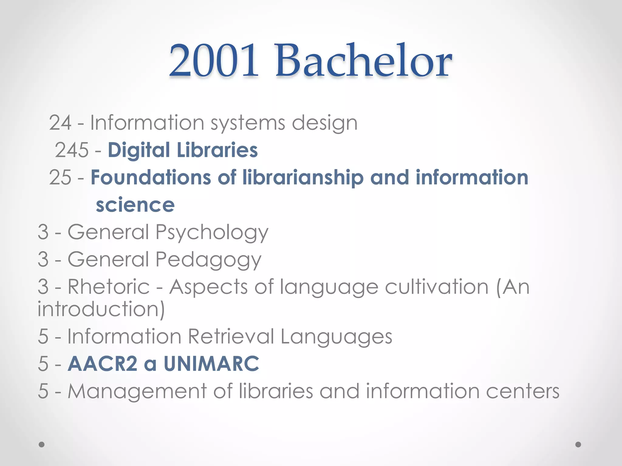 2001 Bachelor
24 - Information systems design
245 - Digital Libraries
25 - Foundations of librarianship and information
science
3 - General Psychology
3 - General Pedagogy
3 - Rhetoric - Aspects of language cultivation (An
introduction)
5 - Information Retrieval Languages
5 - AACR2 a UNIMARC
5 - Management of libraries and information centers
 