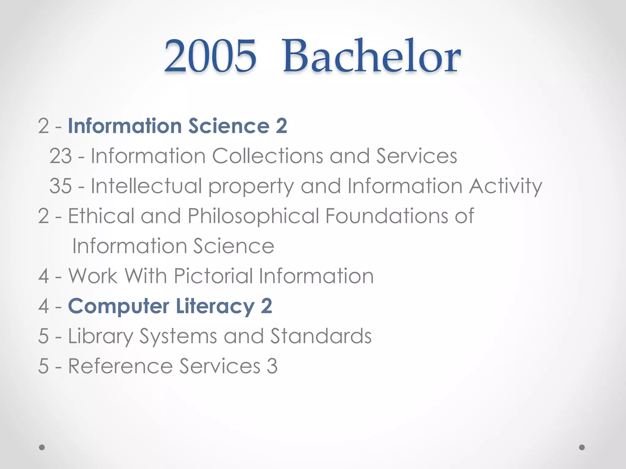 2005 Bachelor
2 - Information Science 2
23 - Information Collections and Services
35 - Intellectual property and Information Activity
2 - Ethical and Philosophical Foundations of
Information Science
4 - Work With Pictorial Information
4 - Computer Literacy 2
5 - Library Systems and Standards
5 - Reference Services 3
 