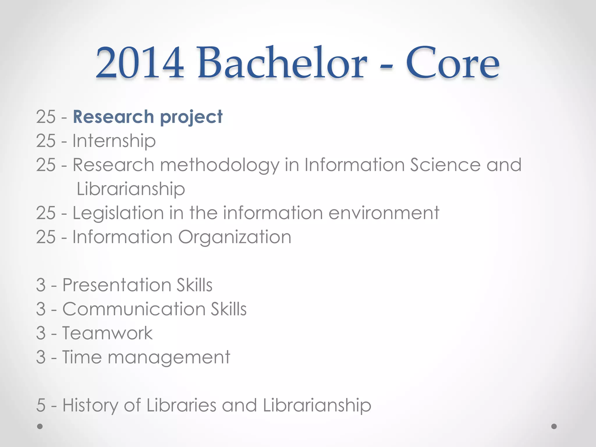 2014 Bachelor - Core
25 - Research project
25 - Internship
25 - Research methodology in Information Science and
Librarianship
25 - Legislation in the information environment
25 - Information Organization
3 - Presentation Skills
3 - Communication Skills
3 - Teamwork
3 - Time management
5 - History of Libraries and Librarianship
 