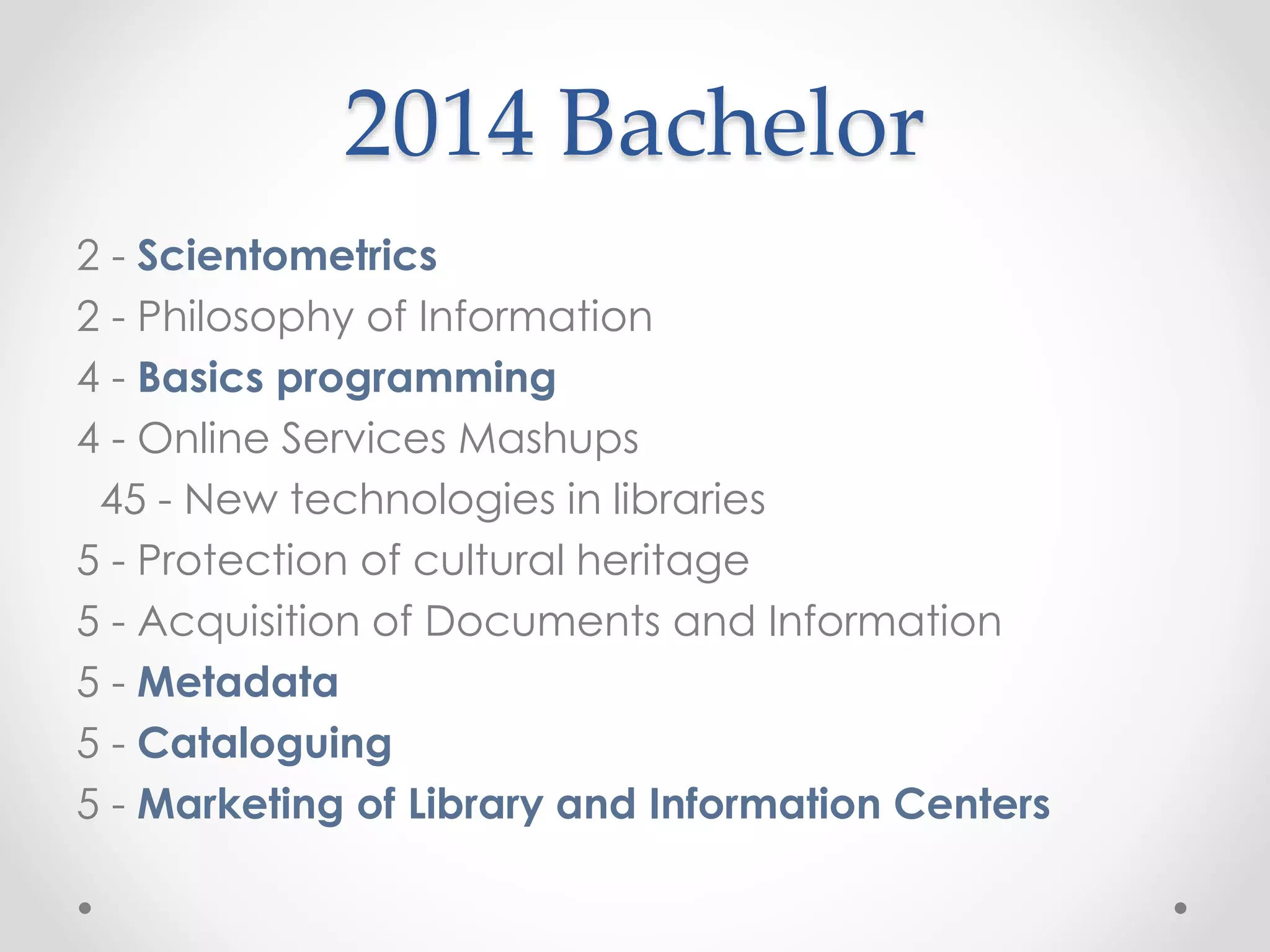 2014 Bachelor
2 - Scientometrics
2 - Philosophy of Information
4 - Basics programming
4 - Online Services Mashups
45 - New technologies in libraries
5 - Protection of cultural heritage
5 - Acquisition of Documents and Information
5 - Metadata
5 - Cataloguing
5 - Marketing of Library and Information Centers
 