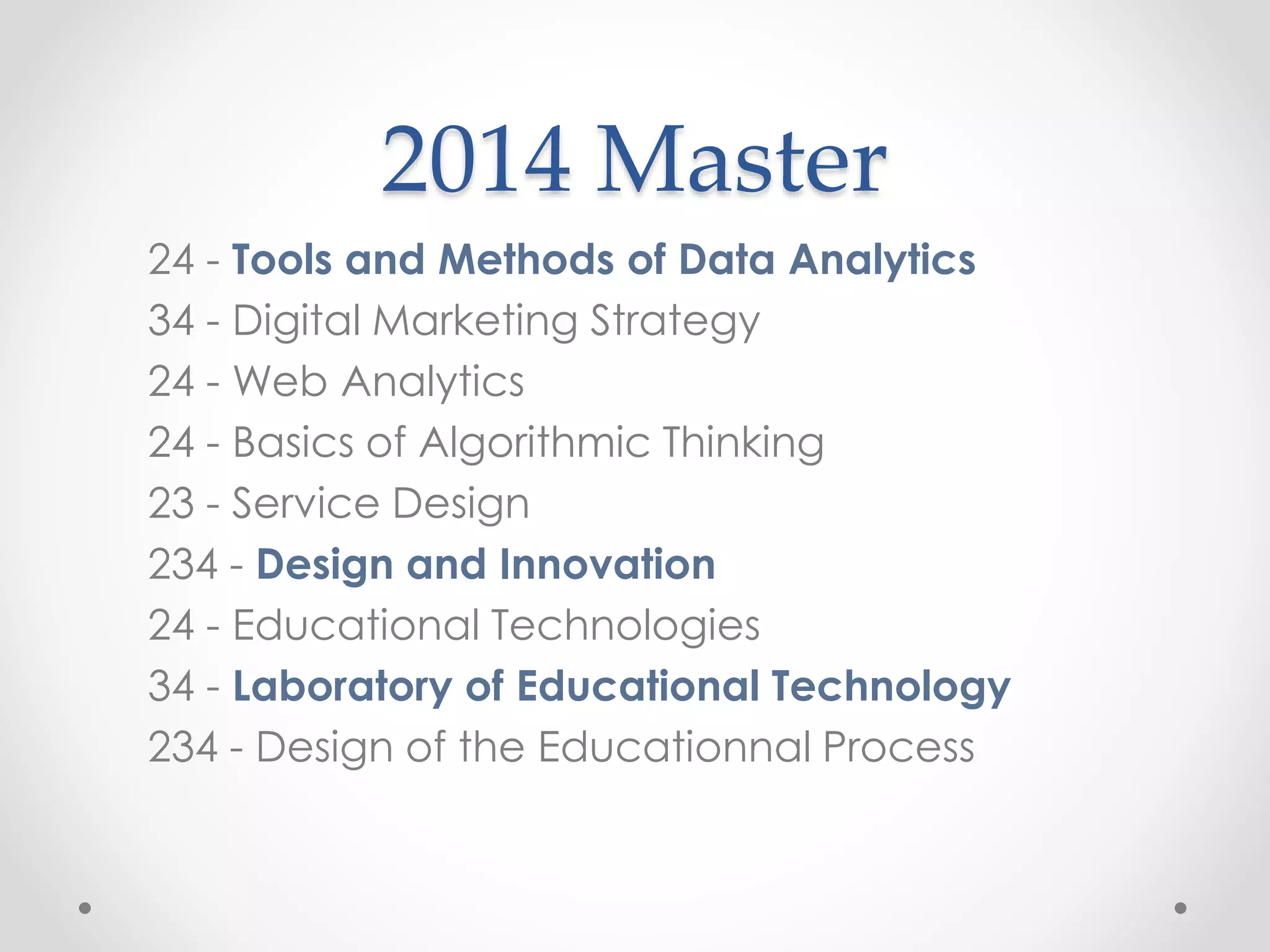 2014 Master
24 - Tools and Methods of Data Analytics
34 - Digital Marketing Strategy
24 - Web Analytics
24 - Basics of Algorithmic Thinking
23 - Service Design
234 - Design and Innovation
24 - Educational Technologies
34 - Laboratory of Educational Technology
234 - Design of the Educationnal Process
 