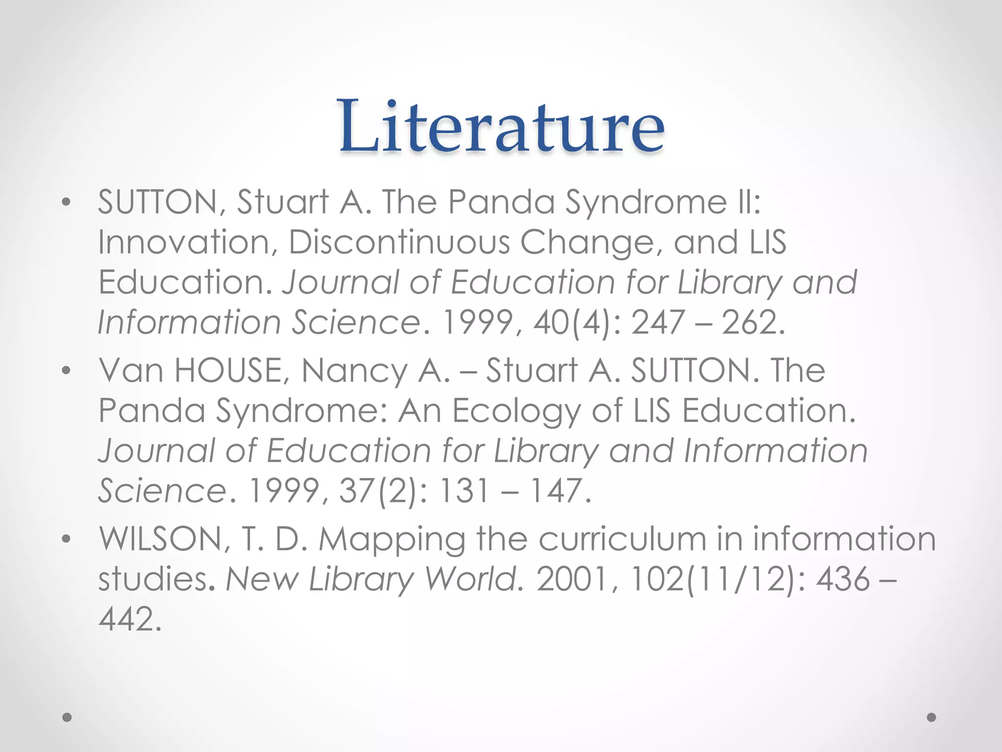 Literature
• SUTTON, Stuart A. The Panda Syndrome II:
Innovation, Discontinuous Change, and LIS
Education. Journal of Education for Library and
Information Science. 1999, 40(4): 247 – 262.
• Van HOUSE, Nancy A. – Stuart A. SUTTON. The
Panda Syndrome: An Ecology of LIS Education.
Journal of Education for Library and Information
Science. 1999, 37(2): 131 – 147.
• WILSON, T. D. Mapping the curriculum in information
studies. New Library World. 2001, 102(11/12): 436 –
442.
 