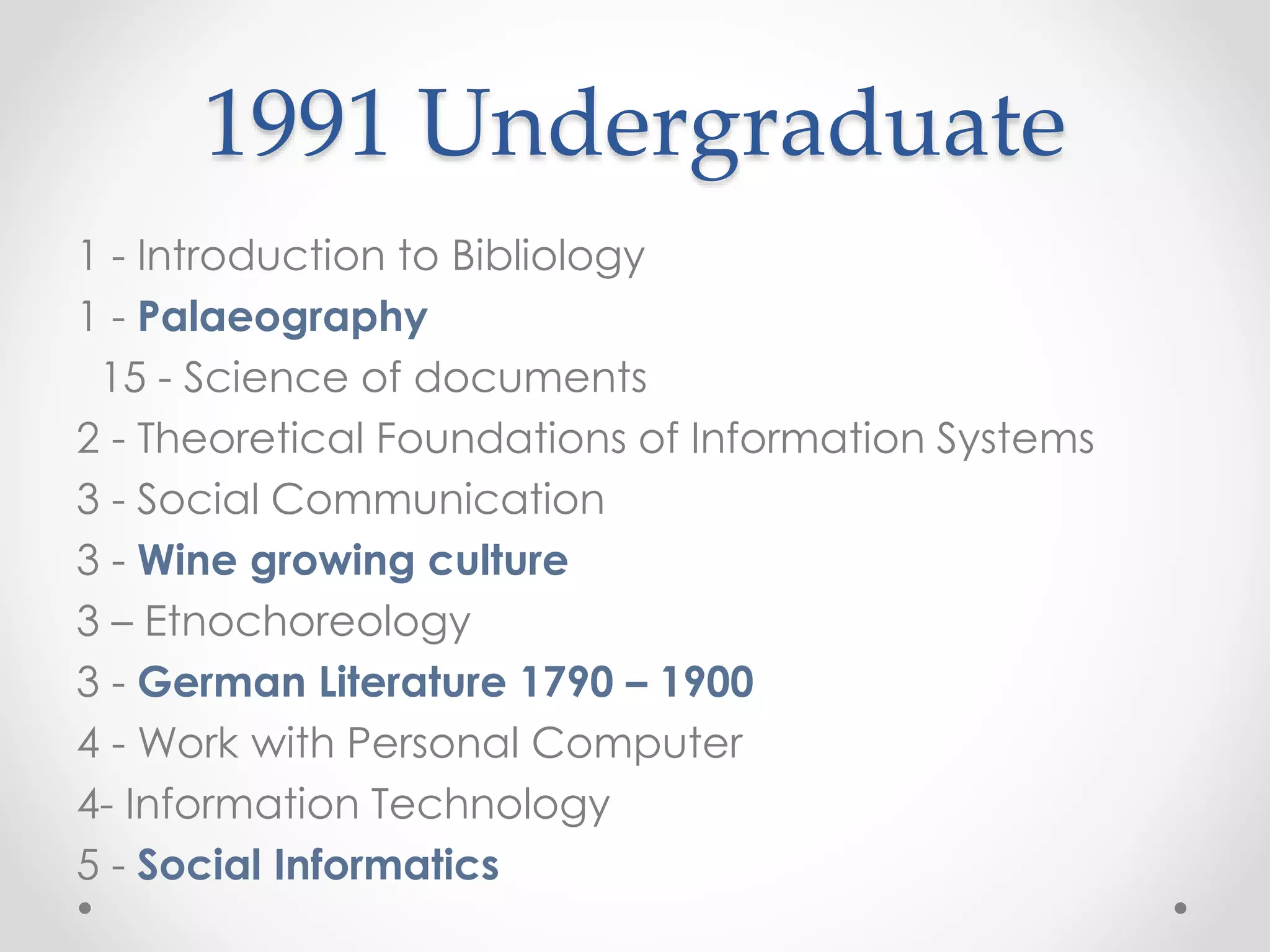 1991 Undergraduate
1 - Introduction to Bibliology
1 - Palaeography
15 - Science of documents
2 - Theoretical Foundations of Information Systems
3 - Social Communication
3 - Wine growing culture
3 – Etnochoreology
3 - German Literature 1790 – 1900
4 - Work with Personal Computer
4- Information Technology
5 - Social Informatics
 