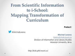 From Scientific Information
to i-School:
Mapping Transformation of
Curriculum
Prelect:
@MichalLorenz
Michal Lorenz
lorenz@mail.muni.cz
Division of Information and Library Studies
Masaryk University, Brno
http://kisk.phil.muni.cz/
 