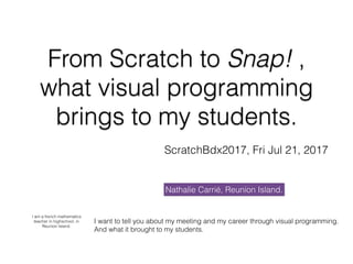 From Scratch to Snap! ,
what visual programming
brings to my students.
ScratchBdx2017, Fri Jul 21, 2017
Nathalie Carrié, Reunion Island.
I am a french mathematics
teacher in highschool, in
Reunion Island.
I want to tell you about my meeting and my career through visual programming.
And what it brought to my students.
 